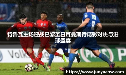 特鲁瓦主场迎战巴黎圣日耳曼期待精彩对决与进球盛宴